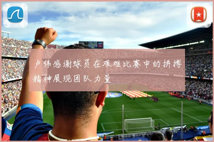 卢伟感谢球员在艰难比赛中的拼搏精神展现团队力量