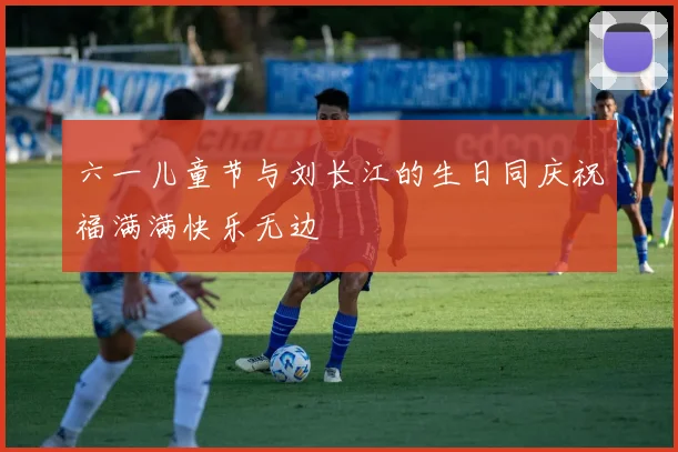 六一儿童节与刘长江的生日同庆祝福满满快乐无边