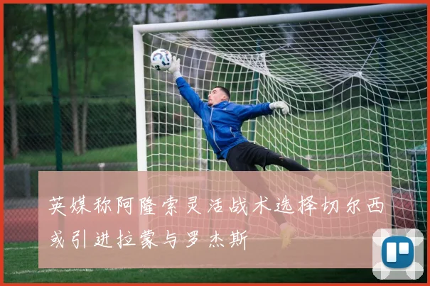 英媒称阿隆索灵活战术选择切尔西或引进拉蒙与罗杰斯