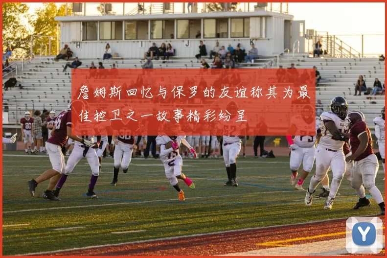 詹姆斯回忆与保罗的友谊称其为最佳控卫之一故事精彩纷呈
