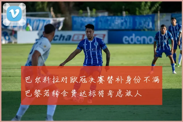 巴尔科拉对欧冠决赛替补身份不满巴黎若转会费达标将考虑放人
