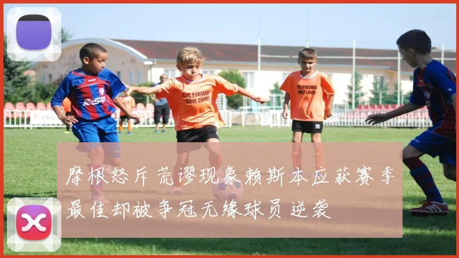 摩根怒斥荒谬现象赖斯本应获赛季最佳却被争冠无缘球员逆袭