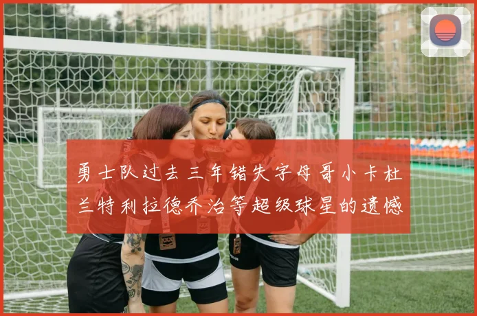 勇士队过去三年错失字母哥小卡杜兰特利拉德乔治等超级球星的遗憾回顾
