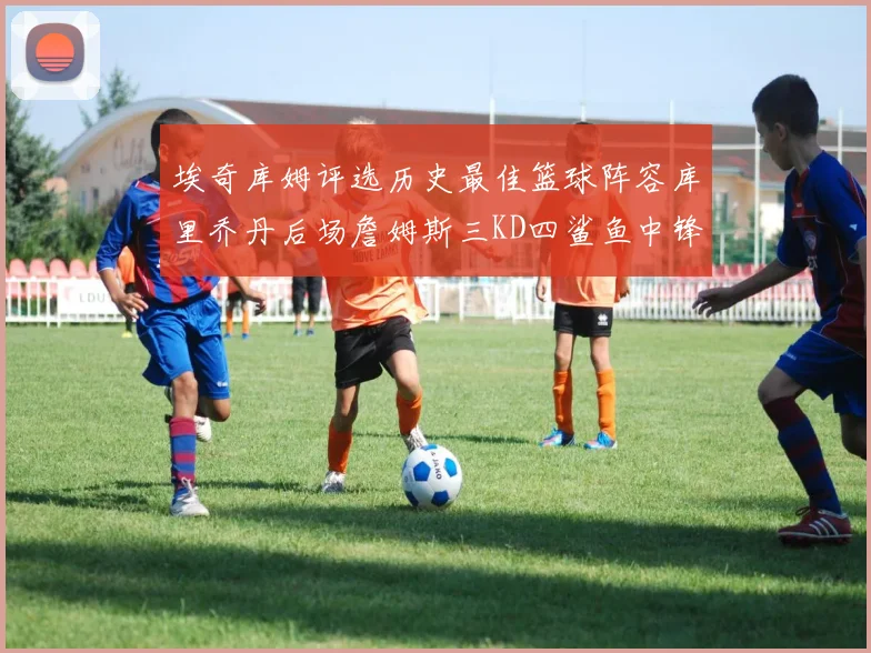 埃奇库姆评选历史最佳篮球阵容库里乔丹后场詹姆斯三KD四鲨鱼中锋