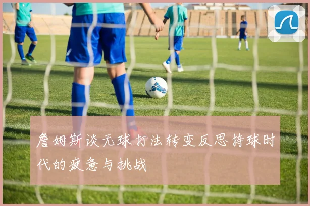 詹姆斯谈无球打法转变反思持球时代的疲惫与挑战