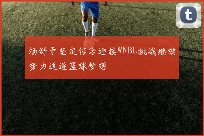 杨舒予坚定信念迎接WNBL挑战继续努力追逐篮球梦想