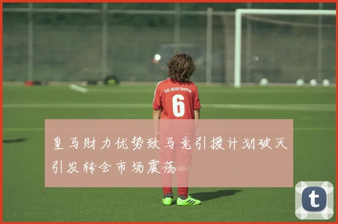 皇马财力优势致马竞引援计划破灭引发转会市场震荡